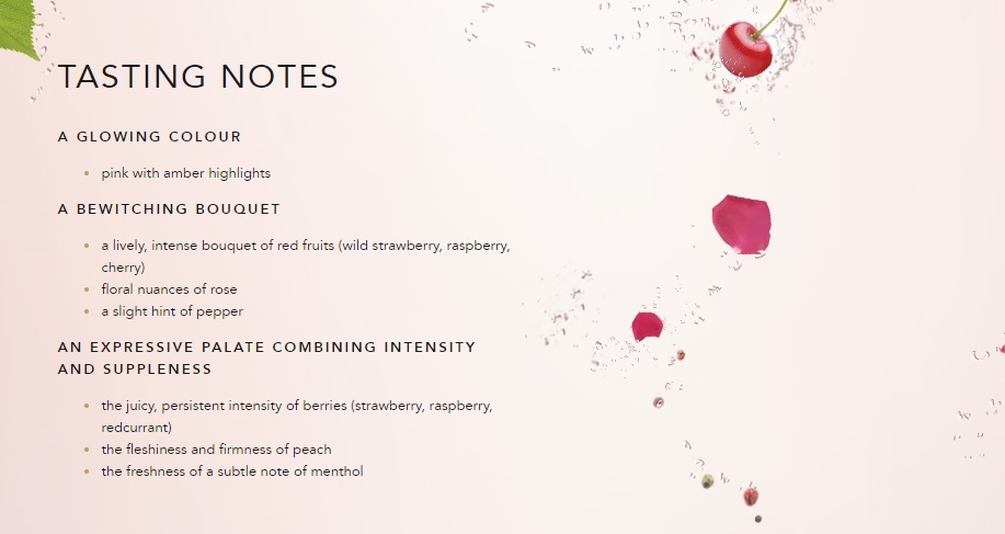 
A GLOWING COLOUR
pink with amber highlights
A BEWITCHING BOUQUET
a lively, intense bouquet of red fruits (wild strawberry, raspberry, cherry)
floral nuances of rose
a slight hint of pepper 
AN EXPRESSIVE PALATE COMBINING INTENSITY AND SUPPLENESS
the juicy, persistent intensity of berries (strawberry, raspberry, redcurrant)
the fleshiness and firmness of peach
the freshness of a subtle note of menthol