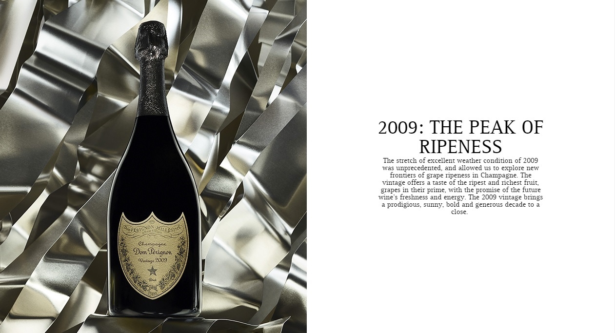 HARMONY ACHIEVED
Dom Pérignon is vintage champagne only.Each vintage is a creation, singular and unique, that expresses both the character of the year, and the character of Dom Pérignon.
After at least eight years of elaboration in the cellars, the wine embodies the perfect balance of Dom Pérignon, the Plénitude of harmony.
2009: THE PEAK OF RIPENESS
The stretch of excellent weather condition of 2009 was unprecedented, and allowed us to explore new frontiers of grape ripeness in Champagne. The vintage offers a taste of the ripest and richest fruit, grapes in their prime, with the promise of the future wine's freshness and energy. The 2009 vintage brings a prodigious, sunny, bold and generous decade to a close. 
