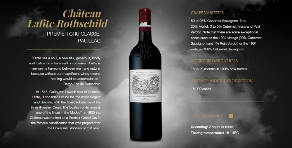 Château Lafite Rothschild
PREMIER CRU CLASSÉ, PAUILLAC
“Lafite has a soul, a beautiful, generous, kindly soul. Lafite turns bare earth into heaven. Lafite is harmony, a harmony between man and nature, because without our magnificent winegrowers, nothing would be accomplished.”
Baron Eric de Rothschild
In 1815, Guillaume Lawton said of Château Lafite, “I consider it to be the the most elegant and delicate, with the finest substance of the three (Premier Crus). The location of its vines is one of the finest in the Médoc”. In 1855 the Château was ranked as a Premier Grand Cru in the famous classification that was prepared for the Universal Exhibition of that year.
Château Lafite Rothschild Premier Cru Classé, Pauillac
GRAPE VARIETIES

80 to 95% Cabernet Sauvignon, 5 to 20% Merlot, 0 to 5% Cabernet Franc and Petit Verdot. Note that there are some exceptional cases such as the 1994 vintage (99% Cabernet Sauvignon and 1% Petit Verdot) or the 1961 vintage (100% Cabernet Sauvignon).

AGEING IN OAK BARRELS

18 to 20 months in 100% new barrels.

AVERAGE ANNUAL PRODUCTION

16,000 cases.

TASTING ADVICE  +

Decanting: 2 hours or more 
Tasting temperature: 16 -18°C
