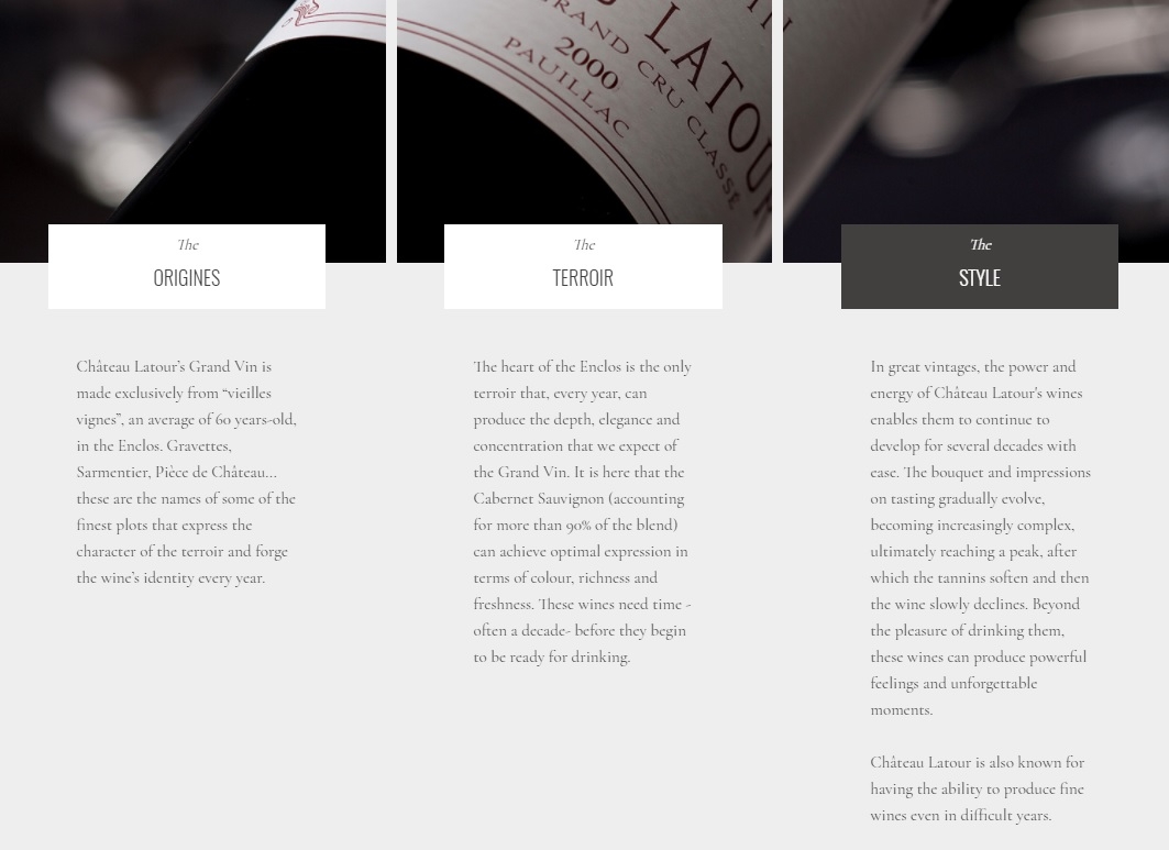 Château Latour’s Grand Vin is made exclusively from “vieilles vignes”, an average of 60 years-old, in the Enclos. Gravettes, Sarmentier, Pièce de Château... these are the names of some of the finest plots that express the character of the terroir and forge the wine’s identity every year.

The heart of the Enclos is the only terroir that, every year, can produce the depth, elegance and concentration that we expect of the Grand Vin. It is here that the Cabernet Sauvignon (accounting for more than 90% of the blend) can achieve optimal expression in terms of colour, richness and freshness. These wines need time - often a decade- before they begin to be ready for drinking.

In great vintages, the power and energy of Château Latour's wines enables them to continue to develop for several decades with ease. The bouquet and impressions on tasting gradually evolve, becoming increasingly complex, ultimately reaching a peak, after which the tannins soften and then the wine slowly declines. Beyond the pleasure of drinking them, these wines can produce powerful feelings and unforgettable moments.

Château Latour is also known for having the ability to produce fine wines even in difficult years.
