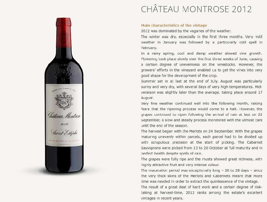 CHÂTEAU MONTROSE 2012
Main characteristics of the vintage
2012 was dominated by the vagaries of the weather.
The winter was dry, especially in the first three months. Very mild weather in January was followed by a particularly cold spell in February.
In a rainy spring, cool and damp weather slowed vine growth. Flowering took place slowly over the first three weeks of June, causing a certain degree of unevenness on the vinestocks. However, the growers’ efforts in the vineyard enabled us to get the vines into very good shape for the development of the crop.
Summer set in at last at the end of July. August was particularly sunny and very dry, with several days of very high temperatures. Mid-veraison was slightly later than the average, taking place around 17 August.
Very fine weather continued well into the following month, raising fears that the ripening process would come to a halt. However, the grapes continued to ripen following the arrival of rain at last on 22 September, a slow and steady process monitored with the utmost care until the end of the season.
The harvest began with the Merlots on 24 September. With the grapes maturing unevenly within parcels, each parcel had to be divided up with scrupulous precision at the start of picking. The Cabernet Sauvignons were picked from 13 to 20 October at full maturity and in perfect health despite spells of rain.
The grapes were fully ripe and the musts showed great richness, with highly attractive fruit and very intense colour.
The maceration period was exceptionally long – 26 to 28 days – since the very thick skins of the Merlots and Cabernets meant that more time was needed in order to extract the quintessence of the vintage.
The result of a great deal of hard work and a certain degree of risk-taking at harvest-time, 2012 ranks among the estate’s excellent vintages in recent years.

Period of Harvest
September 24th – October 20th

Blend

Cabernet sauvignon : 57 %
Merlot : 37 %
Cabernet franc : 5 %
Petit Verdot : 1 %
Tasting notes
The wine is a deep, dazzling purple.
Initially rather closed, the nose opens with airing to reveal elegant fresh fruit, blackcurrant bud and eucalyptus aromas.
A fresh, clean attack leads into a full, powerful and silky mid-palate, building to an incredibly long finish on notes of brioche and liquorice.
An intense and stylish vintage to come back to in a few years’ time.