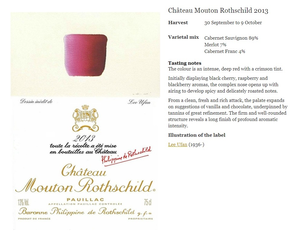 Chateau Mouton Rothschild 2013

Harvest30 September to 9 October
Varietal mix
Cabernet Sauvignon 89%
Merlot 7%
Cabernet Franc 4%
Tasting notes
The colour is an intense, deep red with a crimson tint.

Initially displaying black cherry, raspberry and blackberry aromas, the complex nose opens up with airing to develop spicy and delicately roasted notes.

From a clean, fresh and rich attack, the palate expands on suggestions of vanilla and chocolate, underpinned by tannins of great refinement. The firm and well-rounded structure reveals a long finish of profound aromatic intensity.

Illustration of the label

Lee Ufan (1936-)