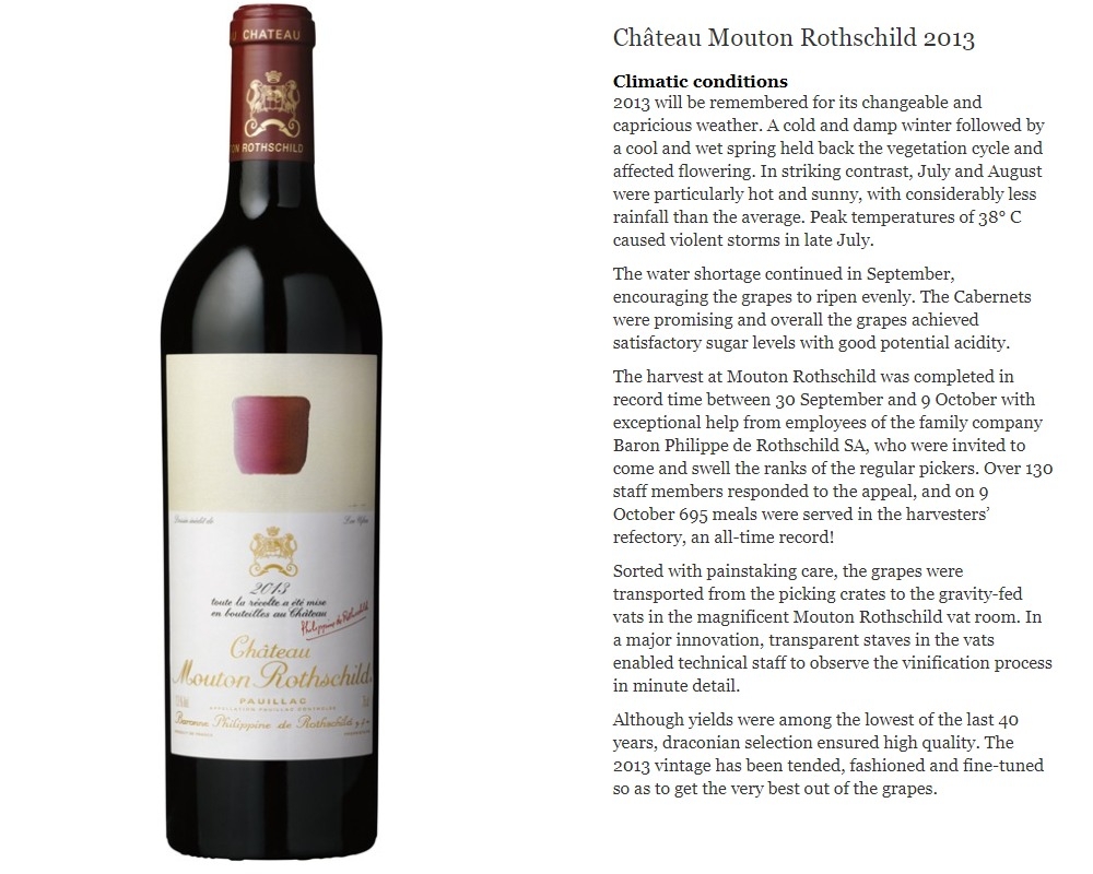Chateau Mouton Rothschild 2013

Climatic conditions
2013 will be remembered for its changeable and capricious weather. A cold and damp winter followed by a cool and wet spring held back the vegetation cycle and affected flowering. In striking contrast, July and August were particularly hot and sunny, with considerably less rainfall than the average. Peak temperatures of 38&amp;deg; C caused violent storms in late July.

The water shortage continued in September, encouraging the grapes to ripen evenly. The Cabernets were promising and overall the grapes achieved satisfactory sugar levels with good potential acidity.

The harvest at Mouton Rothschild was completed in record time between 30 September and 9 October with exceptional help from employees of the family company Baron Philippe de Rothschild SA, who were invited to come and swell the ranks of the regular pickers. Over 130 staff members responded to the appeal, and on 9 October 695 meals were served in the harvesters&amp;rsquo; refectory, an all-time record!

Sorted with painstaking care, the grapes were transported from the picking crates to the gravity-fed vats in the magnificent Mouton Rothschild vat room. In a major innovation, transparent staves in the vats enabled technical staff to observe the vinification process in minute detail.

Although yields were among the lowest of the last 40 years, draconian selection ensured high quality. The 2013 vintage has been tended, fashioned and fine-tuned so as to get the very best out of the grapes.