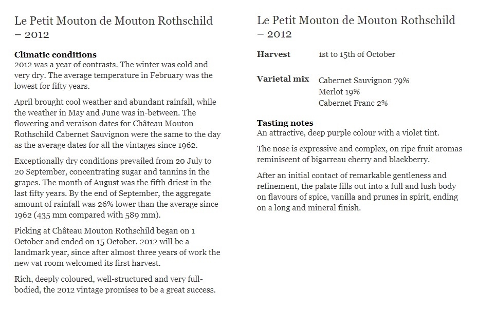 Le Petit Mouton de Mouton Rothschild – 2012

Climatic conditions
2012 was a year of contrasts. The winter was cold and very dry. The average temperature in February was the lowest for fifty years.

April brought cool weather and abundant rainfall, while the weather in May and June was in-between. The flowering and veraison dates for Château Mouton Rothschild Cabernet Sauvignon were the same to the day as the average dates for all the vintages since 1962.

Exceptionally dry conditions prevailed from 20 July to 20 September, concentrating sugar and tannins in the grapes. The month of August was the fifth driest in the last fifty years. By the end of September, the aggregate amount of rainfall was 26% lower than the average since 1962 (435 mm compared with 589 mm).

Picking at Château Mouton Rothschild began on 1 October and ended on 15 October. 2012 will be a landmark year, since after almost three years of work the new vat room welcomed its first harvest.

Rich, deeply coloured, well-structured and very full-bodied, the 2012 vintage promises to be a great success.