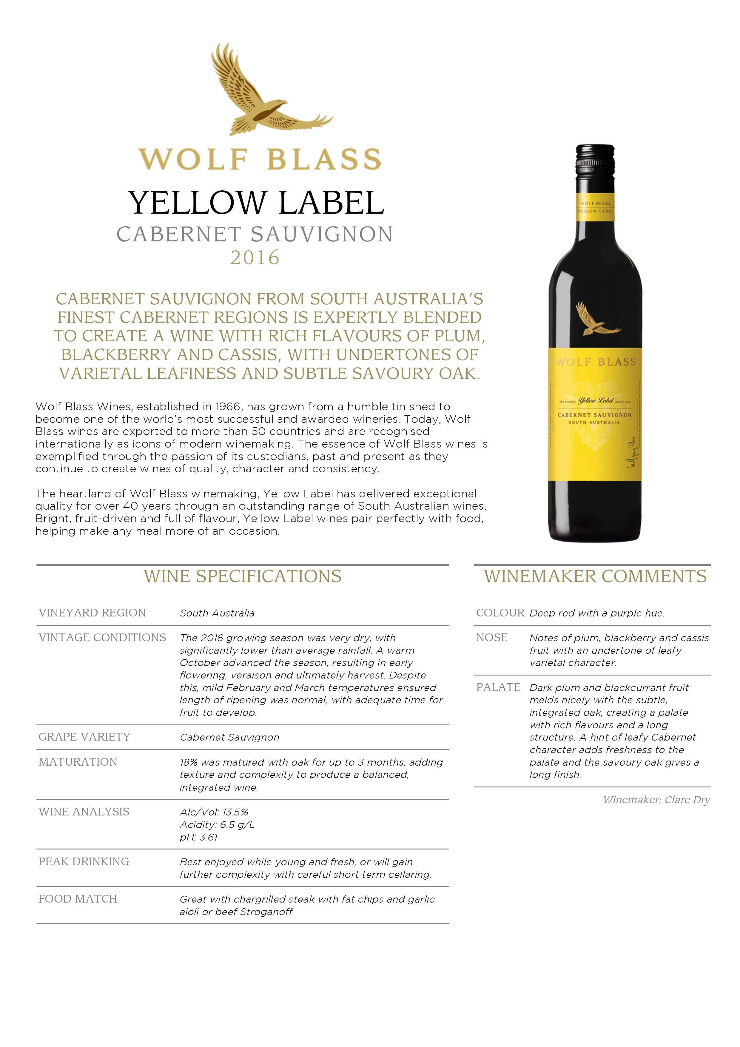CABERNET SAUVIGNON FROM SOUTH AUSTRALIA’S
FINEST CABERNET REGIONS IS EXPERTLY BLENDED
TO CREATE A WINE WITH RICH FLAVOURS OF PLUM,
BLACKBERRY AND CASSIS, WITH UNDERTONES OF
VARIETAL LEAFINESS AND SUBTLE SAVOURY OAK.
Wolf Blass Wines, established in 1966, has grown from a humble tin shed to
become one of the world’s most successful and awarded wineries. Today, Wolf
Blass wines are exported to more than 50 countries and are recognised
internationally as icons of modern winemaking. The essence of Wolf Blass wines is
exemplified through the passion of its custodians, past and present as they
continue to create wines of quality, character and consistency.
The heartland of Wolf Blass winemaking, Yellow Label has delivered exceptional
quality for over 40 years through an outstanding range of South Australian wines.
Bright, fruit-driven and full of flavour, Yellow Label wines pair perfectly with food,
helping make any meal more of an occasion.
WINE SPECIFICATIONS
VINEYARD REGION South Australia
VINTAGE CONDITIONS The 2016 growing season was very dry, with
significantly lower than average rainfall. A warm
October advanced the season, resulting in early
flowering, veraison and ultimately harvest. Despite
this, mild February and March temperatures ensured
length of ripening was normal, with adequate time for
fruit to develop.
GRAPE VARIETY Cabernet Sauvignon
MATURATION 18% was matured with oak for up to 3 months, adding
texture and complexity to produce a balanced,
integrated wine.
WINE ANALYSIS Alc/Vol: 13.5%
Acidity: 6.5 g/L
pH: 3.61
PEAK DRINKING Best enjoyed while young and fresh, or will gain
further complexity with careful short term cellaring.
FOOD MATCH Great with chargrilled steak with fat chips and garlic
aioli or beef Stroganoff.
WINEMAKER COMMENTS
COLOUR Deep red with a purple hue.
NOSE Notes of plum, blackberry and cassis
fruit with an undertone of leafy
varietal character.
PALATE Dark plum and blackcurrant fruit
melds nicely with the subtle,
integrated oak, creating a palate
with rich flavours and a long
structure. A hint of leafy Cabernet
character adds freshness to the
palate and the savoury oak gives a
long finish.