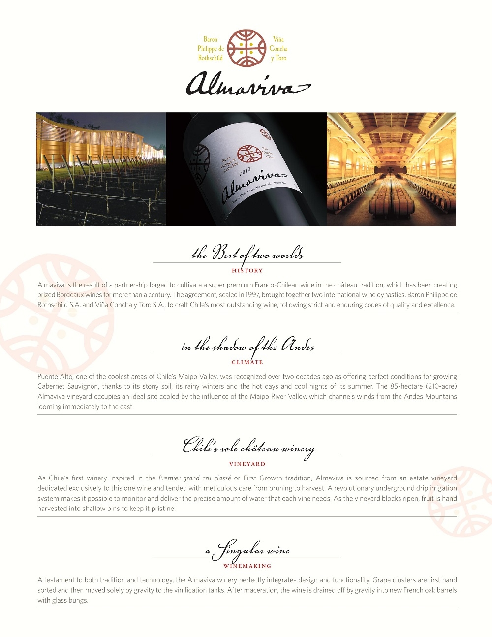 Almaviva is the result of a partnership forged to cultivate a super premium Franco-Chilean wine in the château tradition, which has been creating
prized Bordeaux wines for more than a century. The agreement, sealed in 1997, brought together two international wine dynasties, Baron Philippe de
Rothschild S.A. and Viña Concha y Toro S.A., to craft Chile’s most outstanding wine, following strict and enduring codes of quality and excellence.
in the shadow of the Andes climate
Puente Alto, one of the coolest areas of Chile’s Maipo Valley, was recognized over two decades ago as offering perfect conditions for growing
Cabernet Sauvignon, thanks to its stony soil, its rainy winters and the hot days and cool nights of its summer. The 85-hectare (210-acre)
Almaviva vineyard occupies an ideal site cooled by the influence of the Maipo River Valley, which channels winds from the Andes Mountains
looming immediately to the east.
Chile’s sole château winery vineyard
As Chile’s first winery inspired in the Premier grand cru classé or First Growth tradition, Almaviva is sourced from an estate vineyard
dedicated exclusively to this one wine and tended with meticulous care from pruning to harvest. A revolutionary underground drip irrigation
system makes it possible to monitor and deliver the precise amount of water that each vine needs. As the vineyard blocks ripen, fruit is hand
harvested into shallow bins to keep it pristine.
a Singular wine winemaking
A testament to both tradition and technology, the Almaviva winery perfectly integrates design and functionality. Grape clusters are first hand
sorted and then moved solely by gravity to the vinification tanks. After maceration, the wine is drained off by gravity into new French oak barrels
with glass bungs.