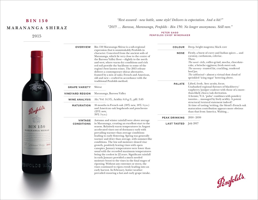 B I N 1 5 0
M A R A N A N G A S H I R A Z
2015
OVERVIEW Bin 150 Marananga Shiraz is a sub-regional
expression that is unmistakably Penfolds in
character. Conceived from the ancient soils of
Marananga, which lie very close to the centre of
the Barossa Valley floor – slightly to the north
and west, where warm dry conditions and rich
red soil provide the backbone to some of the
region’s best known wines. The 2015 release
delivers a contemporary shiraz alternative,
framed by a mix of oaks; French and American,
old and new – crafted in accordance with the
traditional Penfolds method.
GRAPE VARIETY Shiraz
VINEYARD REGION Marananga, Barossa Valley
WINE ANALYSIS Alc/Vol: 14.5%, Acidity: 6.8 g/L, pH: 3.65
MATURATION 16 months in French oak (18% new, 18% 1-y.o.)
and American oak hogsheads and puncheons
(25% new,
39% 1-y.o.)
VINTAGE
CONDITIONS
Autumn and winter rainfall were above average
in Marananga, creating an excellent start to the
season. Relatively warm temperatures in August
accelerated vines out of dormancy early with
prevailing warmer than average conditions
leading to early flowering. Spring was generally
warmer and drier than average, with summer-like
conditions. The low soil moisture slowed vine
growth, positively leaving vines with open
canopies. January temperatures were lower than
usual with the recorded maximum temperatures
being the coolest in 22 years. Significant rainfall
in early January provided a much needed
moisture boost to the vines in the final stages of
ripening. Without any extremes or stress, the
vines continued to ripen evenly leading into an
early harvest. In February, hotter weather
prevailed ensuring a fast and early grape intake.
COLOUR Deep, bright magenta; black core
NOSE Firstly, a burst of curry and Indian spices ... and
caraway, cardamom, celeriac.
Then:
The sweet - rich, coffee-grind, mocha, chocolatecake,
a brioche egginess; fresh sweet oak.
The savoury - roasted fat, crackling, rendered
beef jus.
The subliminal – almost a virtual dust cloud of
sprinkled ‘icing sugar’ hovering above.
PALATE Lifted, fresh. Avec acuity, focus.
Unabashed regional flavours of blackberry/
raspberry/juniper coalesce with those of a morethan-
likely choco/oak derivation.
A formic/V.A. ‘pulse’ combines with powdery
tannins… massaged by lively acidity. A potent
structural/textural statement indeed!
At time of tasting/writing, the blend’s French oak
maturation contribution appears more obvious
than that from America. Waiting…
PEAK DRINKING 2018 - 2030
LAST TASTED July 2017