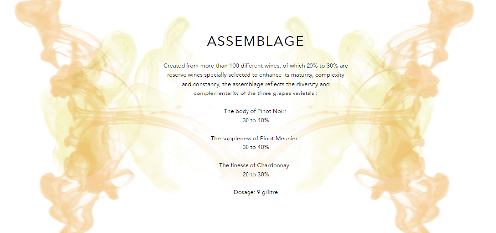 ASSEMBLAGE
Created from more than 100 different wines, of which 20% to 30% are reserve wines specially selected to enhance its maturity, complexity and constancy, the assemblage reflects the diversity and complementarity of the three grapes varietals :

The body of Pinot Noir: 
30 to 40%

The suppleness of Pinot Meunier: 
30 to 40%

The finesse of Chardonnay: 
20 to 30%

Dosage: 9 g/litre