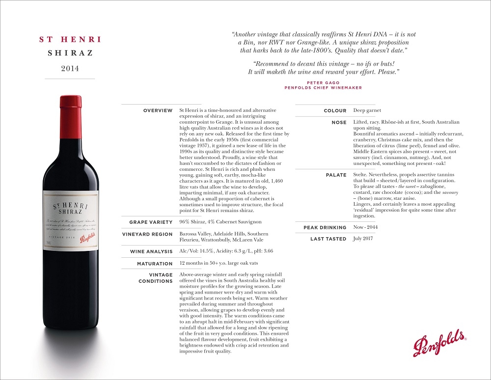 S T H E N R I
S H I R A Z
2014
“Another vintage that classically reaffirms St Henri DNA – it is not
a Bin, nor RWT nor Grange-like. A unique shiraz proposition
that harks back to the late-1800’s. Quality that doesn’t date.”
“Recommend to decant this vintage – no ifs or buts!
It will maketh the wine and reward your effort. Please.”
PETER GAGO
PENFOLDS CHIEF WINEMAKER
OVERVIEW St Henri is a time-honoured and alternative
expression of shiraz, and an intriguing
counterpoint to Grange. It is unusual among
high quality Australian red wines as it does not
rely on any new oak. Released for the first time by
Penfolds in the early 1950s (first commercial
vintage 1957), it gained a new lease of life in the
1990s as its quality and distinctive style became
better understood. Proudly, a wine style that
hasn’t succumbed to the dictates of fashion or
commerce. St Henri is rich and plush when
young, gaining soft, earthy, mocha-like
characters as it ages. It is matured in old, 1,460
litre vats that allow the wine to develop,
imparting minimal, if any oak character.
Although a small proportion of cabernet is
sometimes used to improve structure, the focal
point for St Henri remains shiraz.
GRAPE VARIETY 96% Shiraz, 4% Cabernet Sauvignon
VINEYARD REGION Barossa Valley, Adelaide Hills, Southern
Fleurieu, Wrattonbully, McLaren Vale
WINE ANALYSIS Alc/Vol: 14.5%, Acidity: 6.3 g/L, pH: 3.66
MATURATION 12 months in 50+ y.o. large oak vats
VINTAGE
CONDITIONS
Above-average winter and early spring rainfall
offered the vines in South Australia healthy soil
moisture profiles for the growing season. Late
spring and summer were dry and warm with
significant heat records being set. Warm weather
prevailed during summer and throughout
veraison, allowing grapes to develop evenly and
with good intensity. The warm conditions came
to an abrupt halt in mid-February with significant
rainfall that allowed for a long and slow ripening
of the fruit in very good conditions. This ensured
balanced flavour development, fruit exhibiting a
brightness endowed with crisp acid retention and
impressive fruit quality.
COLOUR Deep garnet
NOSE Lifted, racy. Rhône-ish at first, South Australian
upon sitting.
Bountiful aromatics ascend – initially redcurrant,
cranberry, Christmas cake mix, and then the
liberation of citrus (lime peel), fennel and olive.
Middle Eastern spices also present – sweet, not
savoury (incl. cinnamon, nutmeg). And, not
unexpected, something not present - oak!
PALATE Svelte. Nevertheless, propels assertive tannins
that build – sheeted/layered in configuration.
To please all tastes - the sweet – zabaglione,
custard, raw chocolate (cocoa); and the savoury
– (bone) marrow, star anise.
Lingers, and certainly leaves a most appealing
‘residual’ impression for quite some time after
ingestion.
PEAK DRINKING Now - 2044
LAST TASTED July 2017