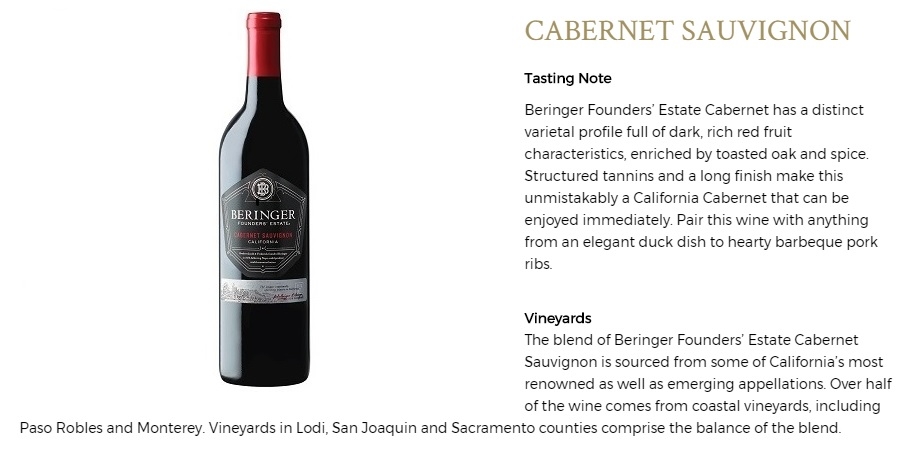 Beringer Founders’ Estate Cabernet has a distinct varietal profile full of dark, rich red fruit characteristics, enriched by toasted oak and spice. Structured tannins and a long finish make this unmistakably a California Cabernet that can be enjoyed immediately. Pair this wine with anything from an elegant duck dish to hearty barbeque pork ribs.
The blend of Beringer Founders’ Estate Cabernet Sauvignon is sourced from some of California’s most renowned as well as emerging appellations. Over half of the wine comes from coastal vineyards, including Paso Robles and Monterey. Vineyards in Lodi, San Joaquin and Sacramento counties comprise the balance of the blend.