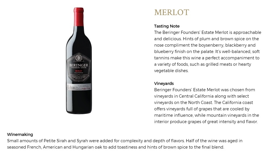 The Beringer Founders’ Estate Merlot is approachable and delicious. Hints of plum and brown spice on the nose compliment the boysenberry, blackberry and blueberry finish on the palate. It’s well-balanced, soft tannins make this wine a perfect accompaniment to a variety of foods, such as grilled meats or hearty vegetable dishes.
Beringer Founders’ Estate Merlot was chosen from vineyards in Central California along with select vineyards on the North Coast. The California coast offers vineyards full of grapes that are cooled by maritime influence, while mountain vineyards in the interior produce grapes of great intensity and flavor.