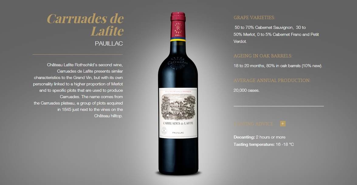 Carruades de Lafite
Pauillac
Château Lafite Rothschild’s second wine, Carruades de Lafite presents similar characteristics to the Grand Vin, but with its own personality linked to a higher proportion of Merlot and to specific plots that are used to produce Carruades. The name comes from the Carruades plateau, a group of plots acquired in 1845 just next to the vines on the Château hilltop.

Carruades de Lafite Pauillac
Grape varieties:
 50 to 70% Cabernet Sauvignon,  30 to 50% Merlot, 0 to 5% Cabernet Franc and Petit Verdot.
ageing in oak barrels:
18 to 20 months, 80% in oak barrels (10% new).
Average annual production:
20,000 cases.
Tasting advice  +
Decanting: 2 hours or more 
Tasting temperature: 16 -18 °C
Carruades de Lafite PAUILLAC Château Lafite Rothschild’s second wine, Carruades de Lafite presents similar characteristics to the Grand Vin, but with its own personality linked to a higher proportion of Merlot and to specific plots that are used to produce Carruades. The name comes from the Carruades plateau, a group of plots acquired in 1845 just next to the vines on the Château hilltop. Carruades de Lafite Pauillac GRAPE VARIETIES:  50 to 70% Cabernet Sauvignon,  30 to 50% Merlot, 0 to 5% Cabernet Franc and Petit Verdot. AGEING IN OAK BARRELS: 18 to 20 months, 80% in oak barrels (10% new). AVERAGE ANNUAL PRODUCTION: 20,000 cases. TASTING ADVICE   Decanting: 2 hours or more Tasting temperature: 16 -18 °C