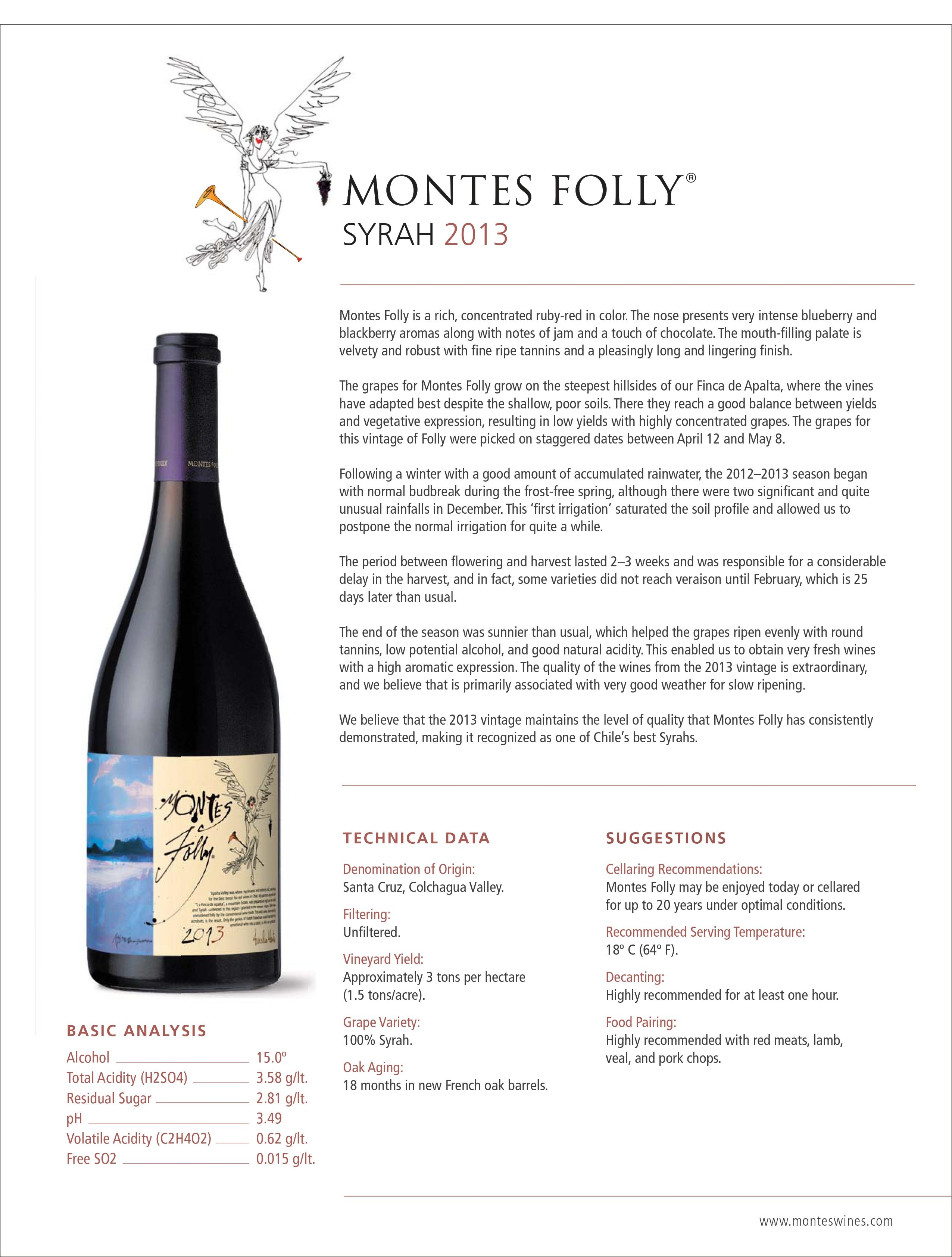 Montes Folly is a rich, concentrated ruby-red in color. The nose presents very intense blueberry and
blackberry aromas along with notes of jam and a touch of chocolate. The mouth-filling palate is
velvety and robust with fine ripe tannins and a pleasingly long and lingering finish.
The grapes for Montes Folly grow on the steepest hillsides of our Finca de Apalta, where the vines
have adapted best despite the shallow, poor soils. There they reach a good balance between yields
and vegetative expression, resulting in low yields with highly concentrated grapes. The grapes for
this vintage of Folly were picked on staggered dates between April 12 and May 8.
Following a winter with a good amount of accumulated rainwater, the 2012–2013 season began
with normal budbreak during the frost-free spring, although there were two significant and quite
unusual rainfalls in December. This ‘first irrigation’ saturated the soil profile and allowed us to
postpone the normal irrigation for quite a while.
The period between flowering and harvest lasted 2–3 weeks and was responsible for a considerable
delay in the harvest, and in fact, some varieties did not reach veraison until February, which is 25
days later than usual.
The end of the season was sunnier than usual, which helped the grapes ripen evenly with round
tannins, low potential alcohol, and good natural acidity. This enabled us to obtain very fresh wines
with a high aromatic expression. The quality of the wines from the 2013 vintage is extraordinary,
and we believe that is primarily associated with very good weather for slow ripening.
We believe that the 2013 vintage maintains the level of quality that Montes Folly has consistently
demonstrated, making it recognized as one of Chile’s best Syrahs.
BASIC ANALYSIS
Alcohol 15.0º
Total Acidity (H2SO4) 3.58 g/lt.
Residual Sugar 2.81 g/lt.
pH 3.49
Volatile Acidity (C2H4O2) 0.62 g/lt.
Free SO2 0.015 g/lt.
SUGGESTIONS
Cellaring Recommendations:
Montes Folly may be enjoyed today or cellared
for up to 20 years under optimal conditions.
Recommended Serving Temperature:
18º C (64º F).
Decanting:
Highly recommended for at least one hour.
Food Pairing:
Highly recommended with red meats, lamb,
veal, and pork chops.
TECHNICAL DATA
Denomination of Origin:
Santa Cruz, Colchagua Valley.
Filtering:
Unfiltered.
Vineyard Yield:
Approximately 3 tons per hectare
(1.5 tons/acre).
Grape Variety:
100% Syrah.
Oak Aging:
18 months in new French oak barrels.