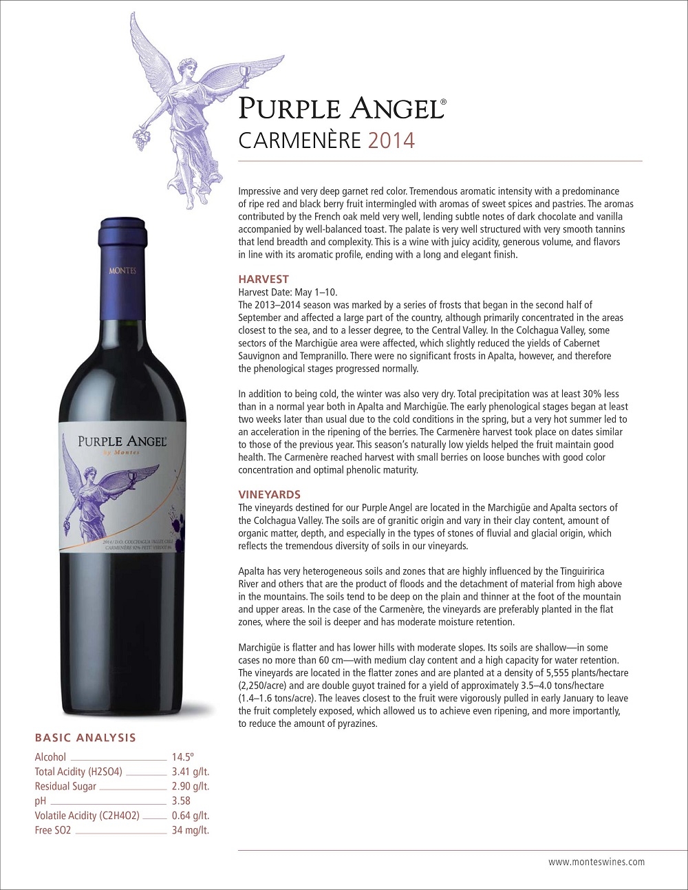 Impressive and very deep garnet red color. Tremendous aromatic intensity with a predominance
and black berry fruit intermingled with aromas of sweet spices and pastries. The aromas
contributed by the French oak meld very well, lending subtle notes of dark chocolate and vanilla
accompanied by well-balanced toast. The palate is very well structured with very smooth tannins
that lend breadth and complexity. This is a wine with juicy acidity, generous volume, and flavors
in line with its aromatic profile, ending with a long and elegant finish.
HARVEST
Harvest Date: May 1–10.
The 2013–2014 season was marked by a series of frosts that began in the second half of
September and affected a large part of the country, although primarily concentrated in the areas
closest to the sea, and to a lesser degree, to the Central Valley. In the Colchagua Valley, some
sectors of the Marchigüe area were affected, which slightly reduced the yields of Cabernet
Sauvignon and Tempranillo. There were no significant frosts in Apalta, however, and therefore
the phenological stages progressed normally.
In addition to being cold, the winter was also very dry. Total precipitation was at least 30% less
than in a normal year both in Apalta and Marchigüe. The early phenological stages began at least
two weeks later than usual due to the cold conditions in the spring, but a very hot summer led to
an acceleration in the ripening of the berries. The Carmenère harvest took place on dates similar
to those of the previous year. This season’s naturally low yields helped the fruit maintain good
health. The Carmenère reached harvest with small berries on loose bunches with good color
concentration and optimal phenolic maturity.
VINEYARDS
The vineyards destined for our Purple Angel are located in the Marchigüe and Apalta sectors of
the Colchagua Valley. The soils are of granitic origin and vary in their clay content, amount of
organic matter, depth, and especially in the types of stones of fluvial and glacial origin, which
reflects the tremendous diversity of soils in our vineyards.
Apalta has very heterogeneous soils and zones that are highly influenced by the Tinguiririca
River and others that are the product of floods and the detachment of material from high above
in the mountains. The soils tend to be deep on the plain and thinner at the foot of the mountain
and upper areas. In the case of the Carmenère, the vineyards are preferably planted in the flat
zones, where the soil is deeper and has moderate moisture retention.
Marchigüe is flatter and has lower hills with moderate slopes. Its soils are shallow—in some
cases no more than 60 cm—with medium clay content and a high capacity for water retention.
The vineyards are located in the flatter zones and are planted at a density of 5,555 plants/hectare
(2,250/acre) and are double guyot trained for a yield of approximately 3.5–4.0 tons/hectare
(1.4–1.6 tons/acre). The leaves closest to the fruit were vigorously pulled in early January to leave
the fruit completely exposed, which allowed us to achieve even ripening, and more importantly,
to reduce the amount of pyrazines.