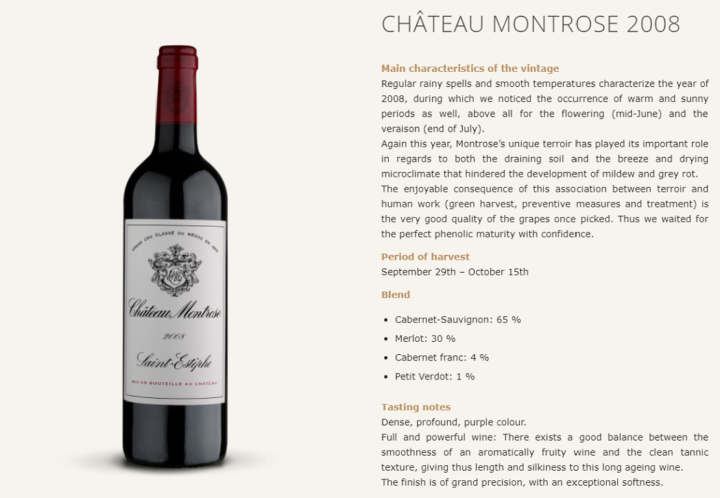 CHÂTEAU MONTROSE 2008
Main characteristics of the vintage
Regular rainy spells and smooth temperatures characterize the year of 2008, during which we noticed the occurrence of warm and sunny periods as well, above all for the flowering (mid-June) and the veraison (end of July).
Again this year, Montrose’s unique terroir has played its important role in regards to both the draining soil and the breeze and drying microclimate that hindered the development of mildew and grey rot.
The enjoyable consequence of this association between terroir and human work (green harvest, preventive measures and treatment) is the very good quality of the grapes once picked. Thus we waited for the perfect phenolic maturity with confidence.

Period of harvest
September 29th – October 15th

Blend

Cabernet-Sauvignon: 65 %
Merlot: 30 %
Cabernet franc: 4 %
Petit Verdot: 1 %
Tasting notes
Dense, profound, purple colour.
Full and powerful wine: There exists a good balance between the smoothness of an aromatically fruity wine and the clean tannic texture, giving thus length and silkiness to this long ageing wine.
The finish is of grand precision, with an exceptional softness.