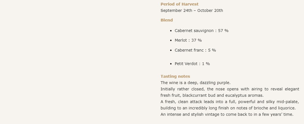 CHÂTEAU MONTROSE 2012
Main characteristics of the vintage
2012 was dominated by the vagaries of the weather.
The winter was dry, especially in the first three months. Very mild weather in January was followed by a particularly cold spell in February.
In a rainy spring, cool and damp weather slowed vine growth. Flowering took place slowly over the first three weeks of June, causing a certain degree of unevenness on the vinestocks. However, the growers’ efforts in the vineyard enabled us to get the vines into very good shape for the development of the crop.
Summer set in at last at the end of July. August was particularly sunny and very dry, with several days of very high temperatures. Mid-veraison was slightly later than the average, taking place around 17 August.
Very fine weather continued well into the following month, raising fears that the ripening process would come to a halt. However, the grapes continued to ripen following the arrival of rain at last on 22 September, a slow and steady process monitored with the utmost care until the end of the season.
The harvest began with the Merlots on 24 September. With the grapes maturing unevenly within parcels, each parcel had to be divided up with scrupulous precision at the start of picking. The Cabernet Sauvignons were picked from 13 to 20 October at full maturity and in perfect health despite spells of rain.
The grapes were fully ripe and the musts showed great richness, with highly attractive fruit and very intense colour.
The maceration period was exceptionally long – 26 to 28 days – since the very thick skins of the Merlots and Cabernets meant that more time was needed in order to extract the quintessence of the vintage.
The result of a great deal of hard work and a certain degree of risk-taking at harvest-time, 2012 ranks among the estate’s excellent vintages in recent years.

Period of Harvest
September 24th – October 20th

Blend

Cabernet sauvignon : 57 %
Merlot : 37 %
Cabernet franc : 5 %
Petit Verdot : 1 %
Tasting notes
The wine is a deep, dazzling purple.
Initially rather closed, the nose opens with airing to reveal elegant fresh fruit, blackcurrant bud and eucalyptus aromas.
A fresh, clean attack leads into a full, powerful and silky mid-palate, building to an incredibly long finish on notes of brioche and liquorice.
An intense and stylish vintage to come back to in a few years’ time.