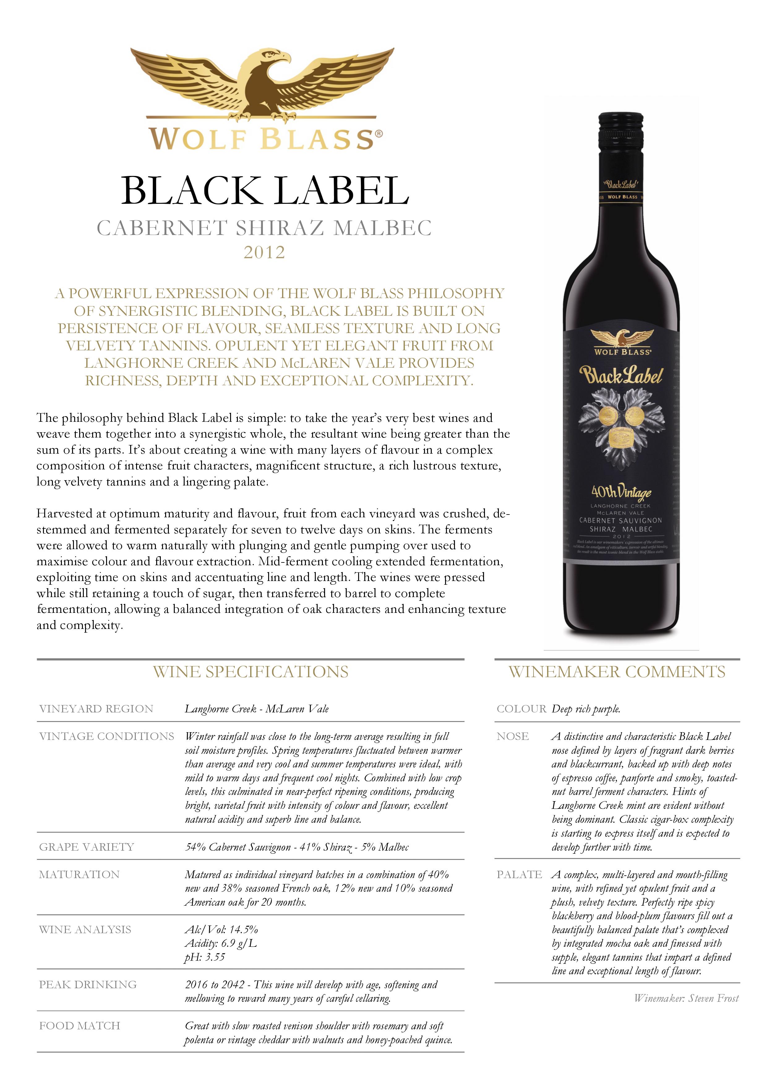 Wolf Blass Black Label Cabernet Sauvignon Shiraz Malbec 2012
A POWERFUL EXPRESSION OF THE WOLF BLASS PHILOSOPHY
OF SYNERGISTIC BLENDING, BLACK LABEL IS BUILT ON
PERSISTENCE OF FLAVOUR, SEAMLESS TEXTURE AND LONG
VELVETY TANNINS. OPULENT YET ELEGANT FRUIT FROM
LANGHORNE CREEK AND McLAREN VALE PROVIDES
RICHNESS, DEPTH AND EXCEPTIONAL COMPLEXITY.
The philosophy behind Black Label is simple: to take the year’s very best wines and
weave them together into a synergistic whole, the resultant wine being greater than the
sum of its parts. It’s about creating a wine with many layers of flavour in a complex
composition of intense fruit characters, magnificent structure, a rich lustrous texture,
long velvety tannins and a lingering palate.
Harvested at optimum maturity and flavour, fruit from each vineyard was crushed, destemmed
and fermented separately for seven to twelve days on skins. The ferments
were allowed to warm naturally with plunging and gentle pumping over used to
maximise colour and flavour extraction. Mid-ferment cooling extended fermentation,
exploiting time on skins and accentuating line and length. The wines were pressed
while still retaining a touch of sugar, then transferred to barrel to complete
fermentation, allowing a balanced integration of oak characters and enhancing texture
and complexity.
WINE SPECIFICATIONS
VINEYARD REGION Langhorne Creek - McLaren Vale
VINTAGE CONDITIONS Winter rainfall was close to the long-term average resulting in full
soil moisture profiles. Spring temperatures fluctuated between warmer
than average and very cool and summer temperatures were ideal, with
mild to warm days and frequent cool nights. Combined with low crop
levels, this culminated in near-perfect ripening conditions, producing
bright, varietal fruit with intensity of colour and flavour, excellent
natural acidity and superb line and balance.
GRAPE VARIETY 54% Cabernet Sauvignon - 41% Shiraz - 5% Malbec
MATURATION Matured as individual vineyard batches in a combination of 40%
new and 38% seasoned French oak, 12% new and 10% seasoned
American oak for 20 months.
WINE ANALYSIS Alc/Vol: 14.5%
Acidity: 6.9 g/L
pH: 3.55
PEAK DRINKING 2016 to 2042 - This wine will develop with age, softening and
mellowing to reward many years of careful cellaring.
FOOD MATCH Great with slow roasted venison shoulder with rosemary and soft
polenta or vintage cheddar with walnuts and honey-poached quince.
WINEMAKER COMMENTS
COLOUR Deep rich purple.
NOSE A distinctive and characteristic Black Label
nose defined by layers of fragrant dark berries
and blackcurrant, backed up with deep notes
of espresso coffee, panforte and smoky, toastednut
barrel ferment characters. Hints of
Langhorne Creek mint are evident without
being dominant. Classic cigar-box complexity
is starting to express itself and is expected to
develop further with time.
PALATE A complex, multi-layered and mouth-filling
wine, with refined yet opulent fruit and a
plush, velvety texture. Perfectly ripe spicy
blackberry and blood-plum flavours fill out a
beautifully balanced palate that’s complexed
by integrated mocha oak and finessed with
supple, elegant tannins that impart a defined
line and exceptional length of flavour.
Winemaker: Steven Frost